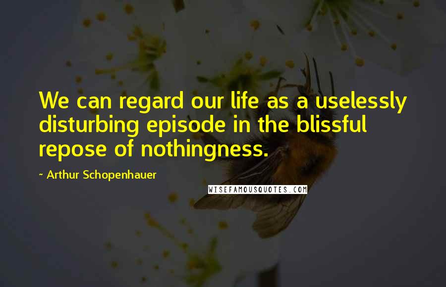 Arthur Schopenhauer Quotes: We can regard our life as a uselessly disturbing episode in the blissful repose of nothingness.