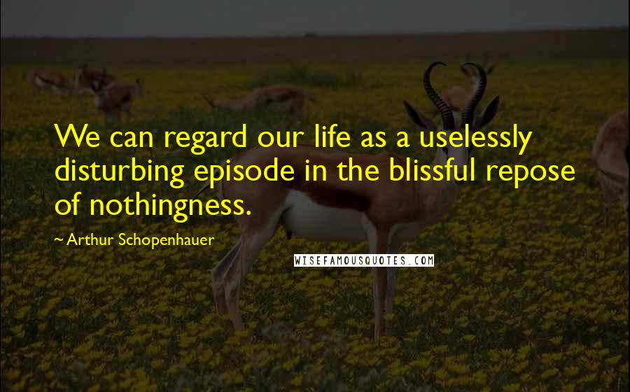 Arthur Schopenhauer Quotes: We can regard our life as a uselessly disturbing episode in the blissful repose of nothingness.