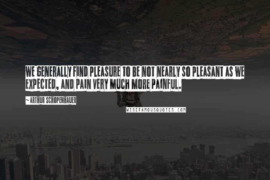 Arthur Schopenhauer Quotes: we generally find pleasure to be not nearly so pleasant as we expected, and pain very much more painful.