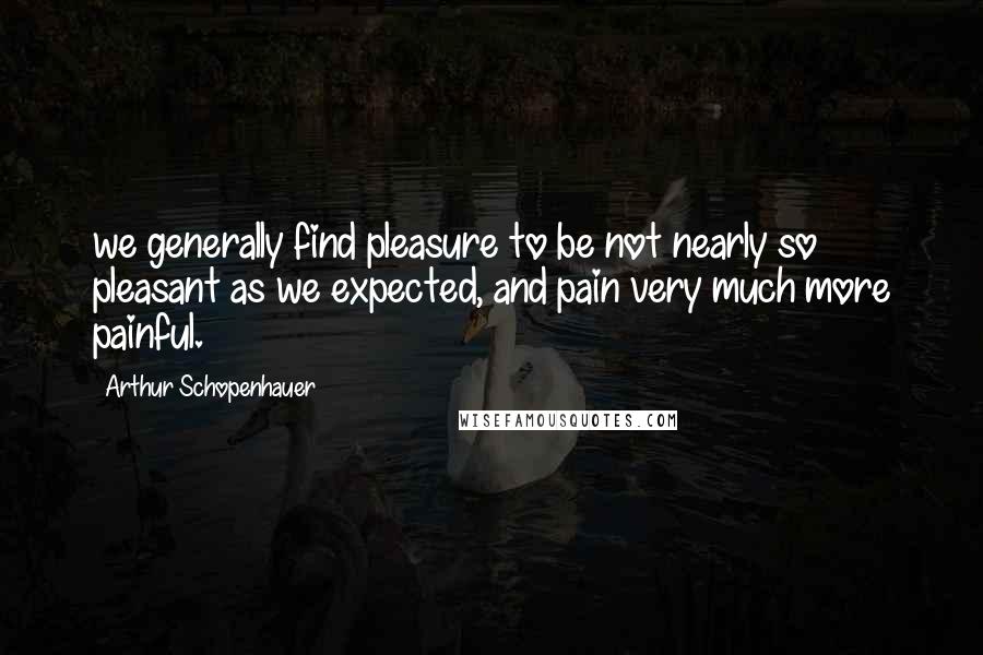 Arthur Schopenhauer Quotes: we generally find pleasure to be not nearly so pleasant as we expected, and pain very much more painful.