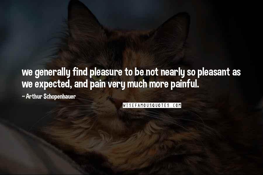 Arthur Schopenhauer Quotes: we generally find pleasure to be not nearly so pleasant as we expected, and pain very much more painful.