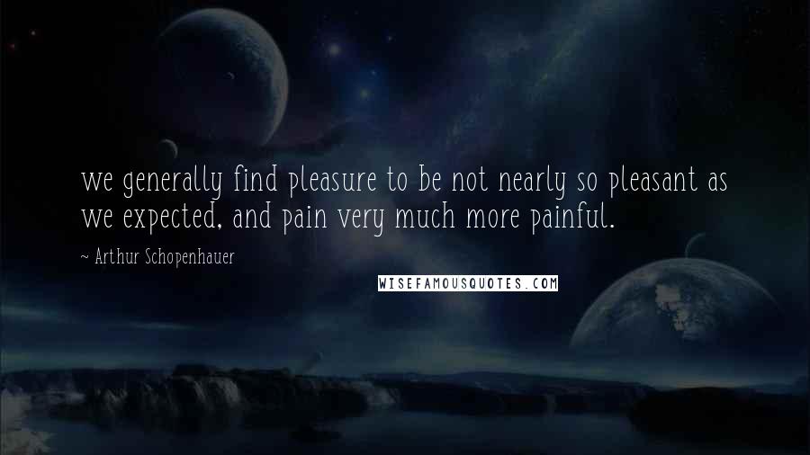 Arthur Schopenhauer Quotes: we generally find pleasure to be not nearly so pleasant as we expected, and pain very much more painful.