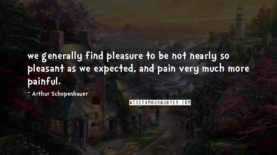 Arthur Schopenhauer Quotes: we generally find pleasure to be not nearly so pleasant as we expected, and pain very much more painful.