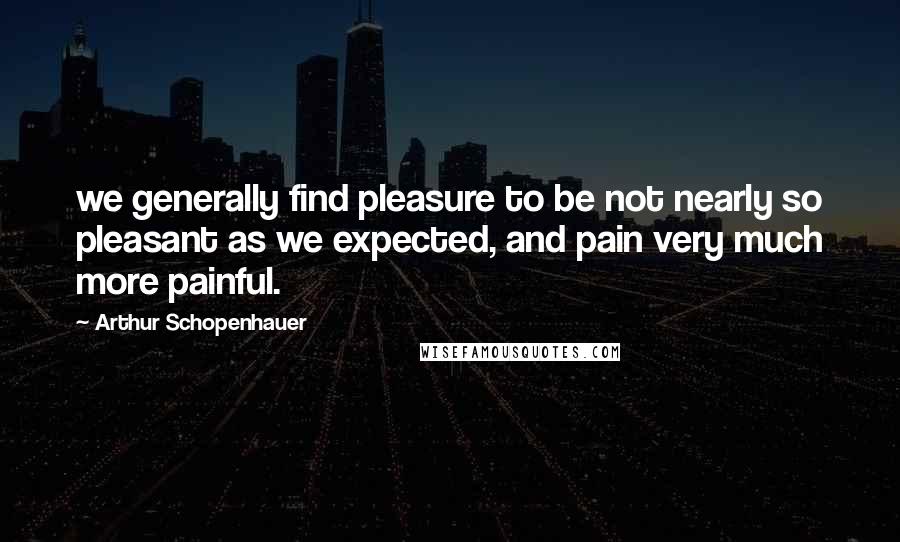 Arthur Schopenhauer Quotes: we generally find pleasure to be not nearly so pleasant as we expected, and pain very much more painful.