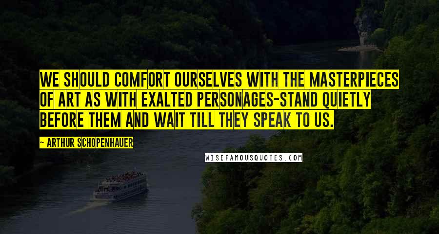 Arthur Schopenhauer Quotes: We should comfort ourselves with the masterpieces of art as with exalted personages-stand quietly before them and wait till they speak to us.