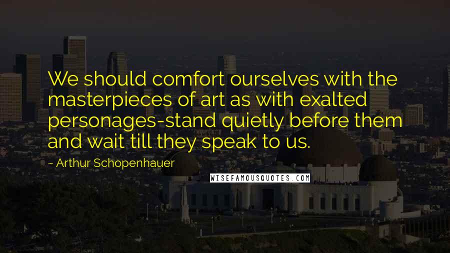 Arthur Schopenhauer Quotes: We should comfort ourselves with the masterpieces of art as with exalted personages-stand quietly before them and wait till they speak to us.