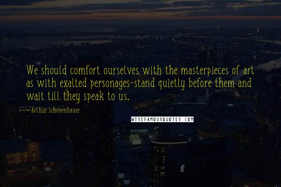 Arthur Schopenhauer Quotes: We should comfort ourselves with the masterpieces of art as with exalted personages-stand quietly before them and wait till they speak to us.