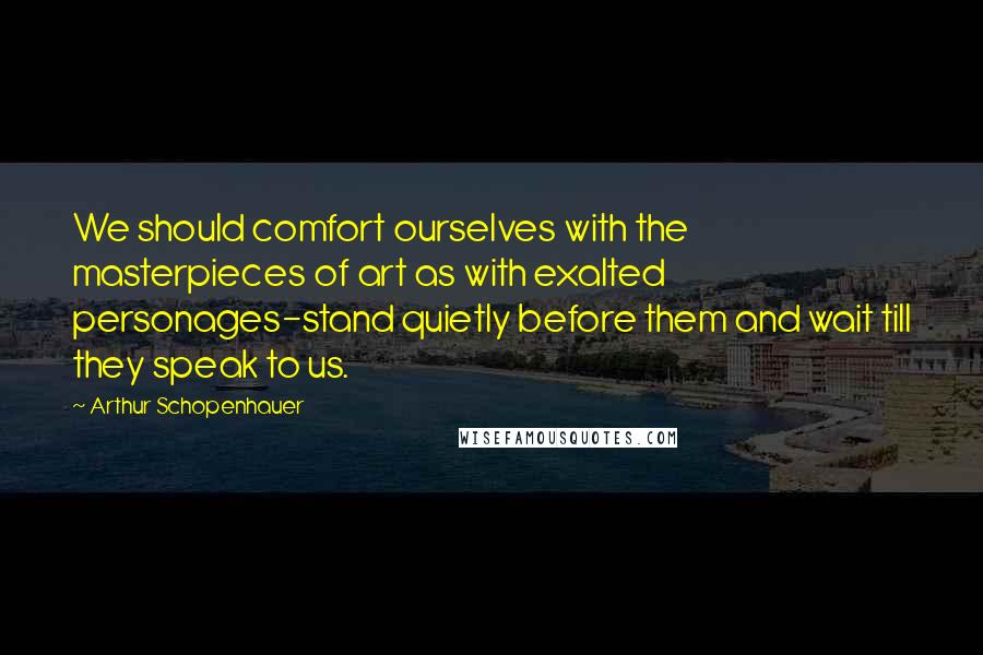 Arthur Schopenhauer Quotes: We should comfort ourselves with the masterpieces of art as with exalted personages-stand quietly before them and wait till they speak to us.