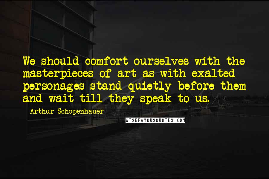 Arthur Schopenhauer Quotes: We should comfort ourselves with the masterpieces of art as with exalted personages-stand quietly before them and wait till they speak to us.