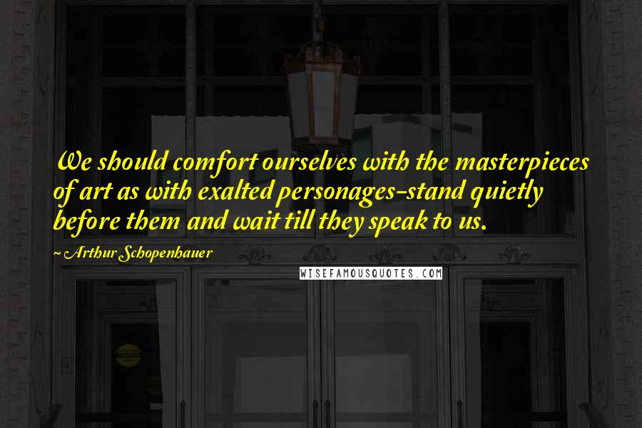 Arthur Schopenhauer Quotes: We should comfort ourselves with the masterpieces of art as with exalted personages-stand quietly before them and wait till they speak to us.