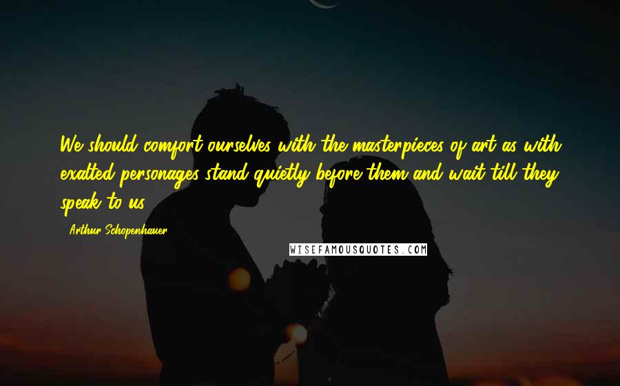 Arthur Schopenhauer Quotes: We should comfort ourselves with the masterpieces of art as with exalted personages-stand quietly before them and wait till they speak to us.