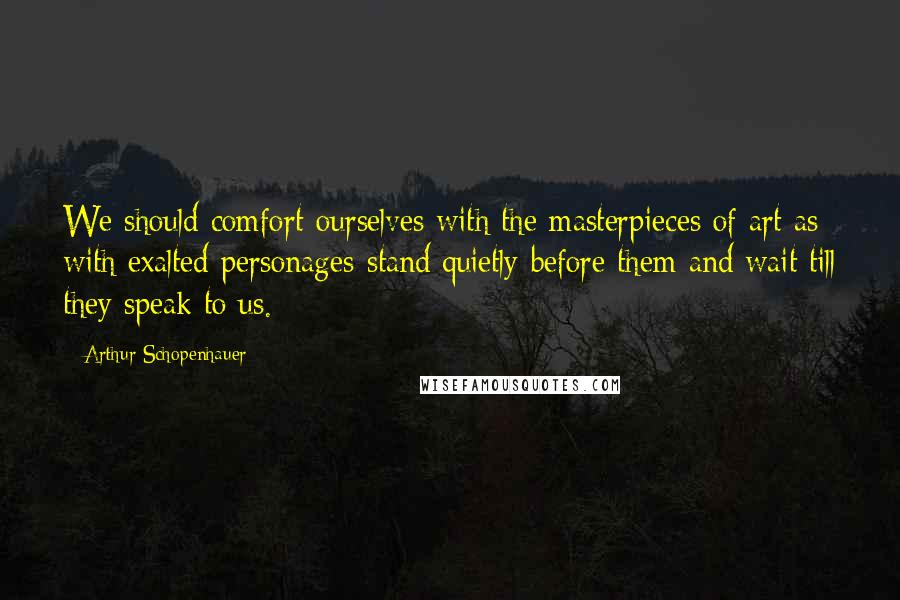 Arthur Schopenhauer Quotes: We should comfort ourselves with the masterpieces of art as with exalted personages-stand quietly before them and wait till they speak to us.