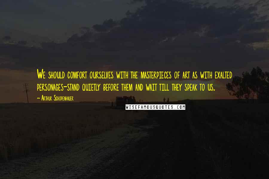 Arthur Schopenhauer Quotes: We should comfort ourselves with the masterpieces of art as with exalted personages-stand quietly before them and wait till they speak to us.