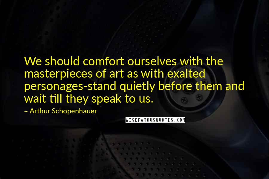 Arthur Schopenhauer Quotes: We should comfort ourselves with the masterpieces of art as with exalted personages-stand quietly before them and wait till they speak to us.