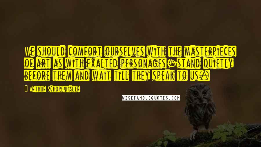 Arthur Schopenhauer Quotes: We should comfort ourselves with the masterpieces of art as with exalted personages-stand quietly before them and wait till they speak to us.