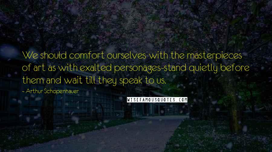 Arthur Schopenhauer Quotes: We should comfort ourselves with the masterpieces of art as with exalted personages-stand quietly before them and wait till they speak to us.