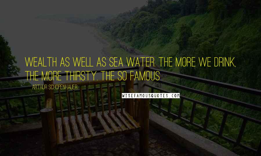 Arthur Schopenhauer Quotes: Wealth as well as sea water. The more we drink, the more thirsty. The so famous