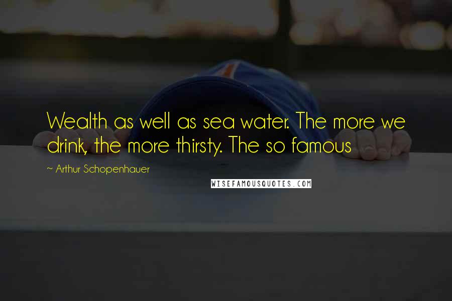 Arthur Schopenhauer Quotes: Wealth as well as sea water. The more we drink, the more thirsty. The so famous