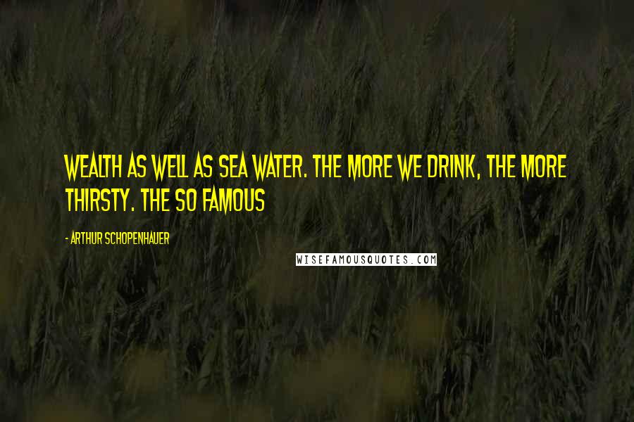 Arthur Schopenhauer Quotes: Wealth as well as sea water. The more we drink, the more thirsty. The so famous