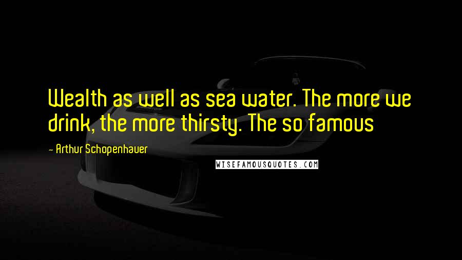 Arthur Schopenhauer Quotes: Wealth as well as sea water. The more we drink, the more thirsty. The so famous