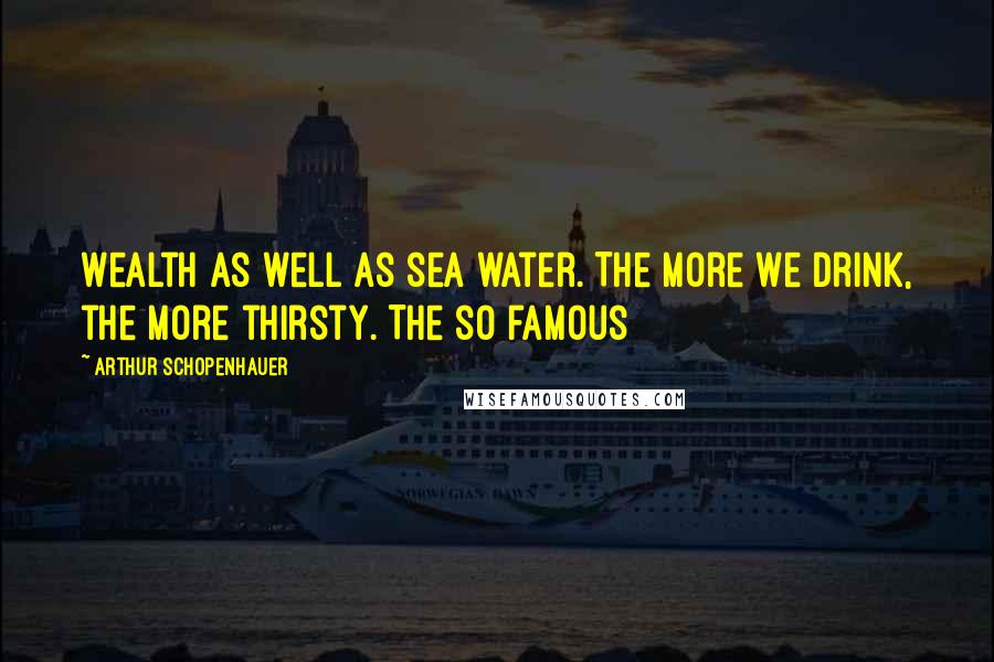 Arthur Schopenhauer Quotes: Wealth as well as sea water. The more we drink, the more thirsty. The so famous