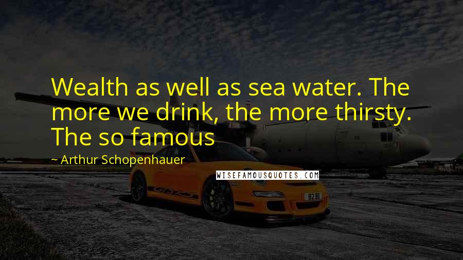 Arthur Schopenhauer Quotes: Wealth as well as sea water. The more we drink, the more thirsty. The so famous