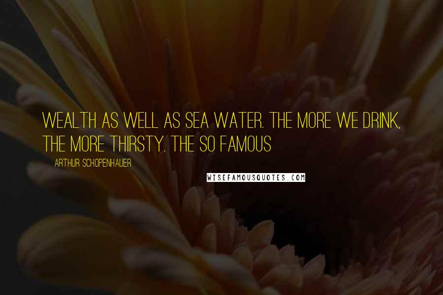 Arthur Schopenhauer Quotes: Wealth as well as sea water. The more we drink, the more thirsty. The so famous