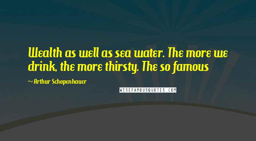 Arthur Schopenhauer Quotes: Wealth as well as sea water. The more we drink, the more thirsty. The so famous