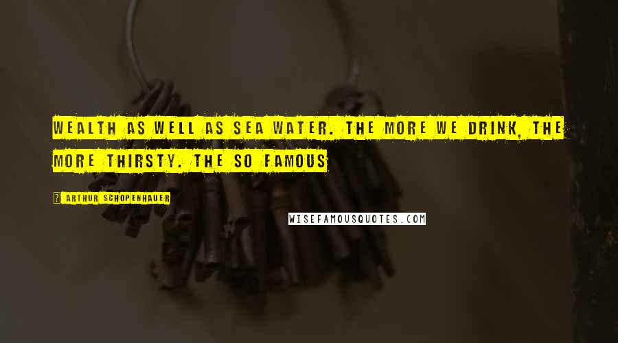 Arthur Schopenhauer Quotes: Wealth as well as sea water. The more we drink, the more thirsty. The so famous