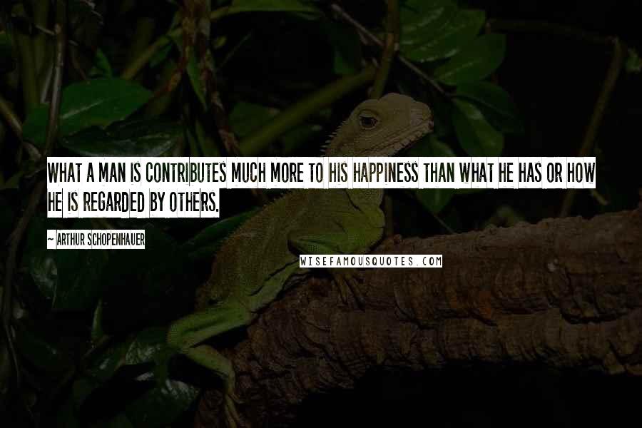 Arthur Schopenhauer Quotes: What a man is contributes much more to his happiness than what he has or how he is regarded by others.