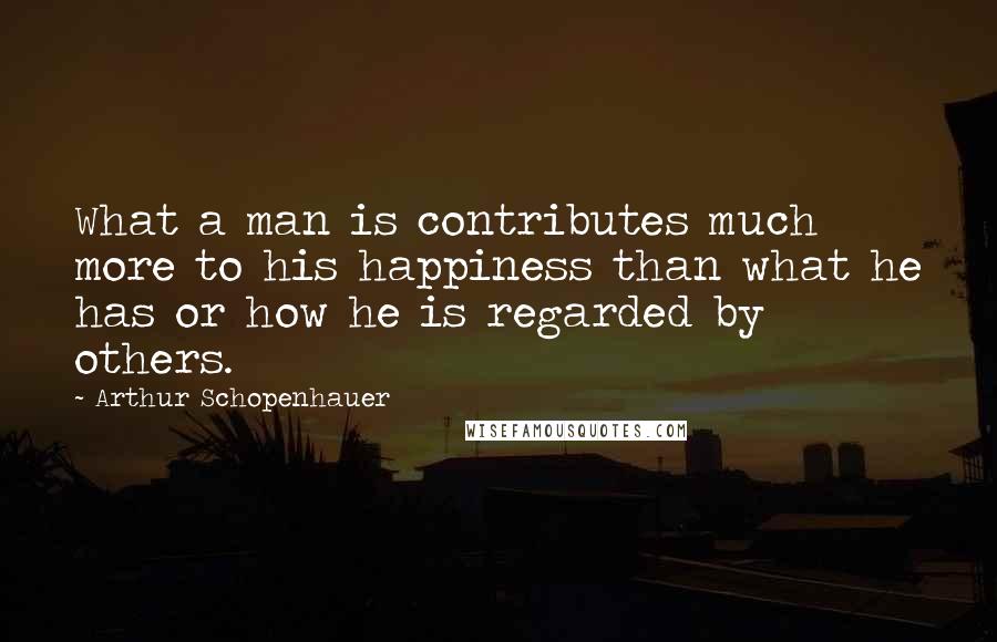 Arthur Schopenhauer Quotes: What a man is contributes much more to his happiness than what he has or how he is regarded by others.