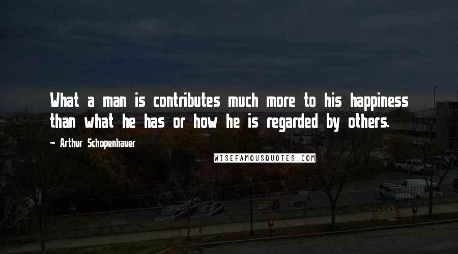 Arthur Schopenhauer Quotes: What a man is contributes much more to his happiness than what he has or how he is regarded by others.