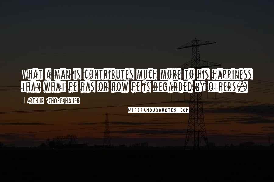 Arthur Schopenhauer Quotes: What a man is contributes much more to his happiness than what he has or how he is regarded by others.