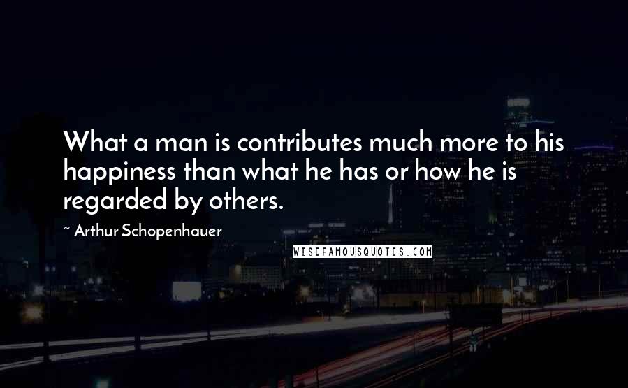 Arthur Schopenhauer Quotes: What a man is contributes much more to his happiness than what he has or how he is regarded by others.