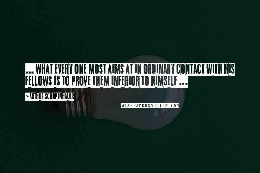 Arthur Schopenhauer Quotes: ... what every one most aims at in ordinary contact with his fellows is to prove them inferior to himself ...