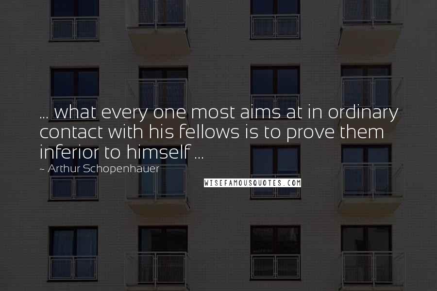 Arthur Schopenhauer Quotes: ... what every one most aims at in ordinary contact with his fellows is to prove them inferior to himself ...