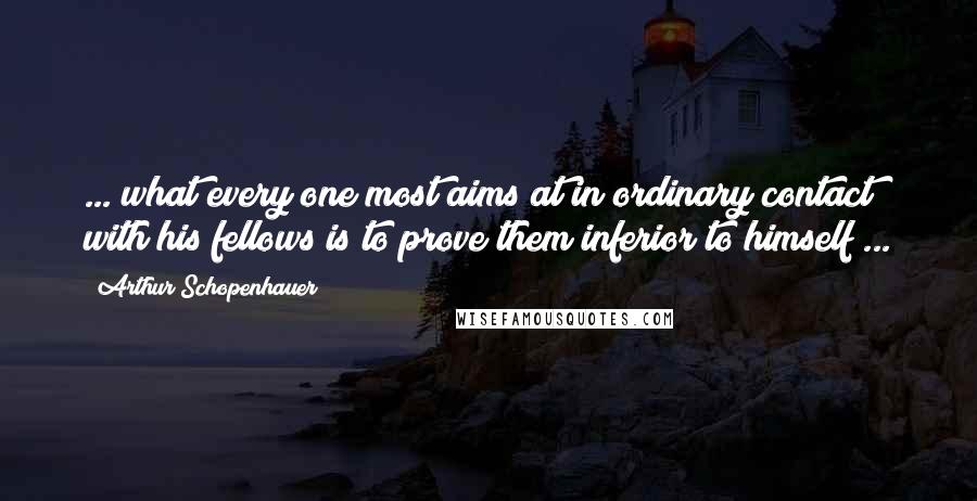 Arthur Schopenhauer Quotes: ... what every one most aims at in ordinary contact with his fellows is to prove them inferior to himself ...