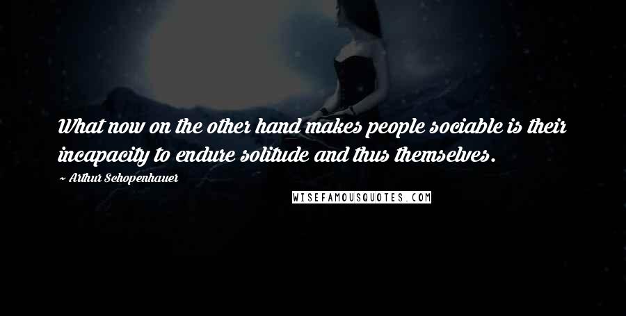 Arthur Schopenhauer Quotes: What now on the other hand makes people sociable is their incapacity to endure solitude and thus themselves.