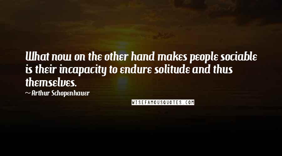 Arthur Schopenhauer Quotes: What now on the other hand makes people sociable is their incapacity to endure solitude and thus themselves.