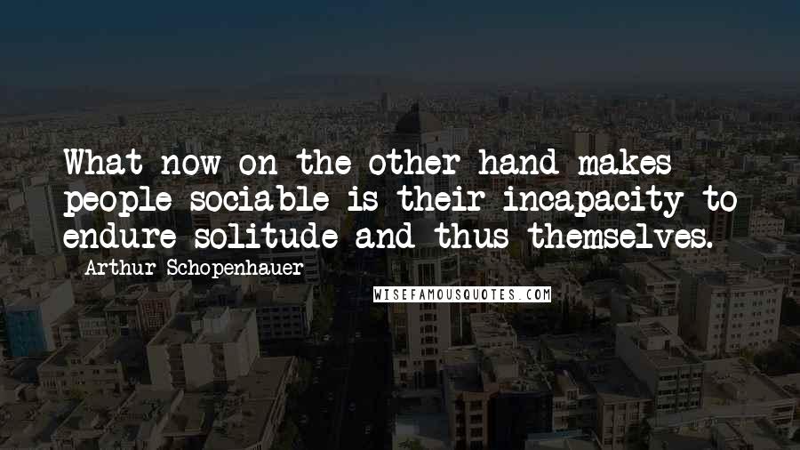 Arthur Schopenhauer Quotes: What now on the other hand makes people sociable is their incapacity to endure solitude and thus themselves.