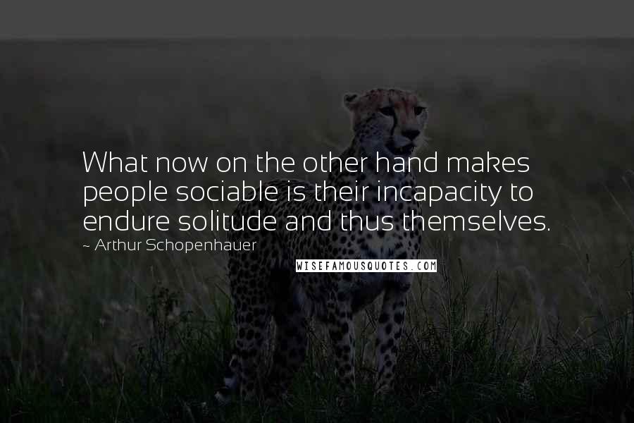 Arthur Schopenhauer Quotes: What now on the other hand makes people sociable is their incapacity to endure solitude and thus themselves.