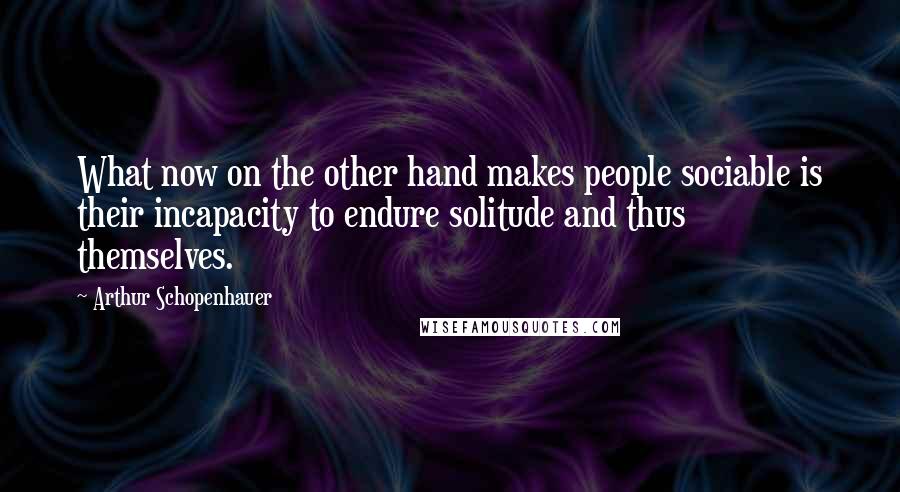 Arthur Schopenhauer Quotes: What now on the other hand makes people sociable is their incapacity to endure solitude and thus themselves.