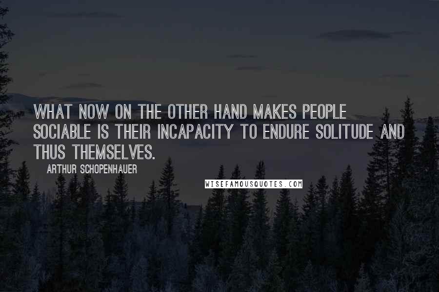 Arthur Schopenhauer Quotes: What now on the other hand makes people sociable is their incapacity to endure solitude and thus themselves.