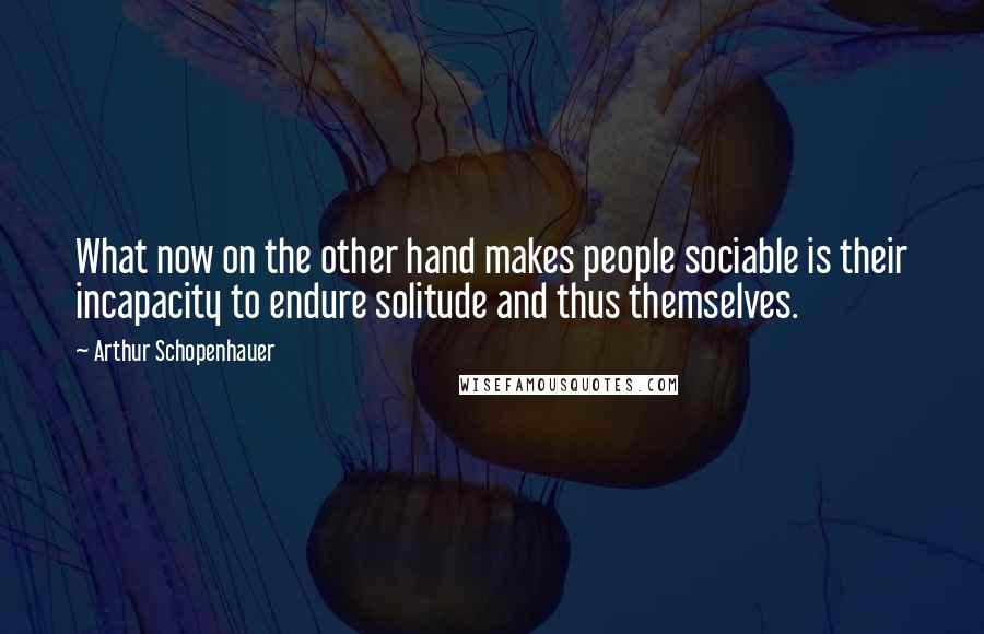 Arthur Schopenhauer Quotes: What now on the other hand makes people sociable is their incapacity to endure solitude and thus themselves.