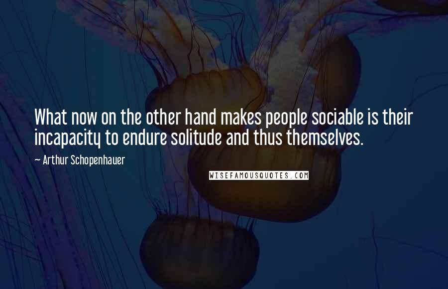 Arthur Schopenhauer Quotes: What now on the other hand makes people sociable is their incapacity to endure solitude and thus themselves.