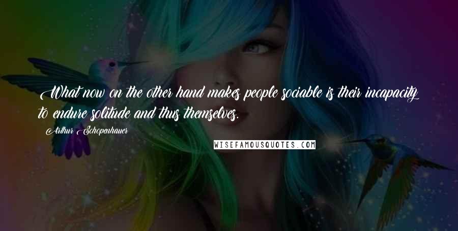 Arthur Schopenhauer Quotes: What now on the other hand makes people sociable is their incapacity to endure solitude and thus themselves.