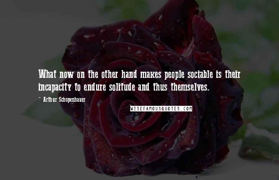 Arthur Schopenhauer Quotes: What now on the other hand makes people sociable is their incapacity to endure solitude and thus themselves.