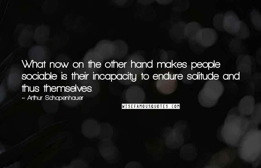 Arthur Schopenhauer Quotes: What now on the other hand makes people sociable is their incapacity to endure solitude and thus themselves.