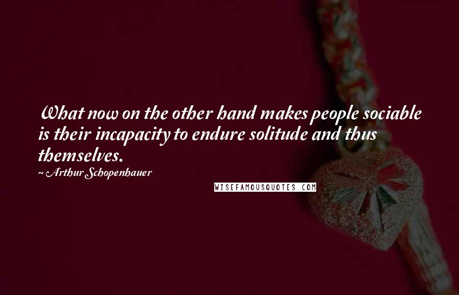 Arthur Schopenhauer Quotes: What now on the other hand makes people sociable is their incapacity to endure solitude and thus themselves.