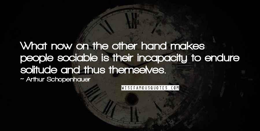 Arthur Schopenhauer Quotes: What now on the other hand makes people sociable is their incapacity to endure solitude and thus themselves.